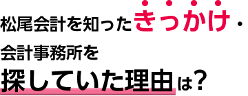 松尾会計を知ったきっかけ・会計事務所を探していた理由は?