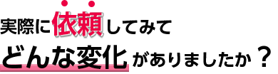 実際に依頼してみて、どんな変化がありましたか?