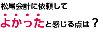 松尾会計に依頼して良かったと感じる点は?
