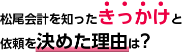 松尾会計を知ったきっかけと依頼を決めた理由は？