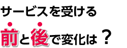 サービスを受ける前と後で変化は？