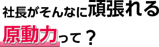 社長がそんなに頑張れる原動力って？