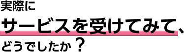 実際にサービスを受けてみて、どんな変化がありましたか?