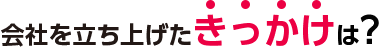 会社を立ち上げたきっかけは？