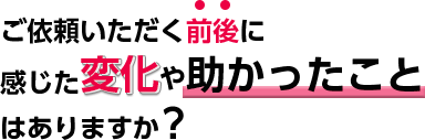 依頼いただく前後に感じた変化や、助かったことはありますか？